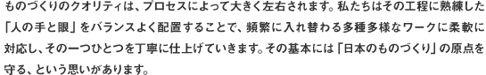ものづくりのクオリティは、プロセスによって大きく左右されます。私たちはその工程に熟練した「人の手と眼」をバランスよく配置することで、頻繁に入れ替わる多種多様なワークに柔軟に対応し、その一つひとつを丁寧に仕上げていきます。その基本には「日本のものづくり」の原点を守る、という思いがあります。