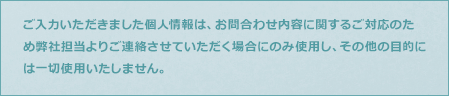 ご入力いただきました個人情報は、お問合わせ内容に関するご対応のため弊社担当よりご連絡させていただく場合にのみ使用し、その他の目的には一切使用いたしません。