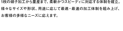 1枚の硝子加工から量産まで、柔軟かつスピーディに対応する体制を確立。様々なサイズや形状、用途に応じて最適・最速の加工体制を組み上げ、お客様の多様なニーズに応えます。