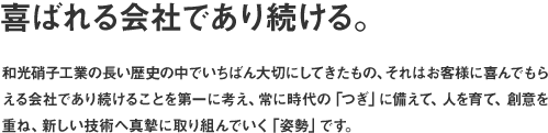 喜ばれる会社であり続ける。和光硝子工業の長い歴史の中でいちばん大切にしてきたもの、それはお客様に喜んでもらえる会社であり続けることを第一に考え、常に時代の「つぎ」に備えて、人を育て、創意を重ね、新しい技術へ真摯に取り組んでいく「姿勢」です。