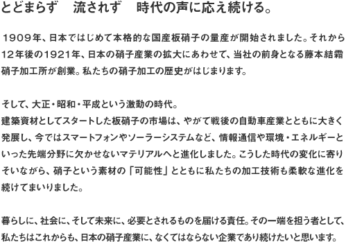 とどまらず　流されず　時代の声に応え続ける。１９０９年、日本ではじめて本格的な国産板硝子の量産が開始されました。それから１２年後の１９２１年、日本の硝子産業の拡大にあわせて、当社の前身となる藤本結霜硝子加工所が創業。私たちの硝子加工の歴史がはじまります。そして、大正・昭和・平成という激動の時代。建築資材としてスタートした板硝子の市場は、やがて戦後の自動車産業とともに大きく発展し、今ではスマートフォンやソーラーシステムなど、情報通信や環境・エネルギーといった先端分野に欠かせないマテリアルへと進化しました。こうした時代の変化に寄りそいながら、硝子という素材の「可能性」とともに私たちの加工技術も柔軟な進化を続けてまいりました。暮らしに、社会に、そして未来に、必要とされるものを届ける責任。その一端を担う者として、私たちはこれからも、日本の硝子産業に、なくてはならない企業であり続けたいと思います。